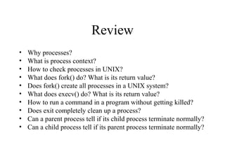 Review
• Why processes?
• What is process context?
• How to check processes in UNIX?
• What does fork() do? What is its return value?
• Does fork() create all processes in a UNIX system?
• What does execv() do? What is its return value?
• How to run a command in a program without getting killed?
• Does exit completely clean up a process?
• Can a parent process tell if its child process terminate normally?
• Can a child process tell if its parent process terminate normally?
 