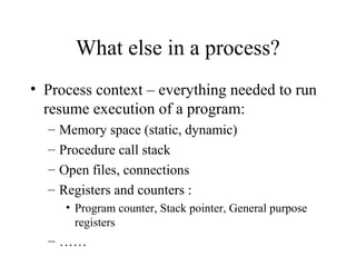 What else in a process?
• Process context – everything needed to run
resume execution of a program:
– Memory space (static, dynamic)
– Procedure call stack
– Open files, connections
– Registers and counters :
• Program counter, Stack pointer, General purpose
registers
– ……
 