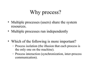 Why process?
• Multiple processes (users) share the system
resources.
• Multiple processes run independently
• Which of the following is more important?
– Process isolation (the illusion that each process is
the only one on the machine).
– Process interaction (synchronization, inter-process
communication).
 