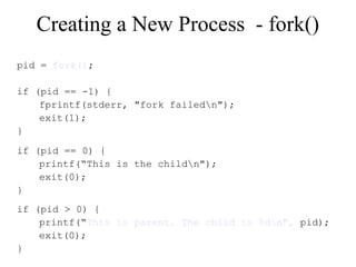 Creating a New Process - fork()
pid = fork();
if (pid == -1) {
fprintf(stderr, "fork failedn");
exit(1);
}
if (pid == 0) {
printf(“This is the childn");
exit(0);
}
if (pid > 0) {
printf(“This is parent. The child is %dn", pid);
exit(0);
}
 