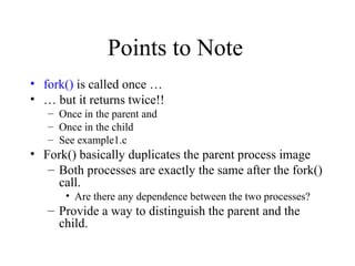 Points to Note
• fork() is called once …
• … but it returns twice!!
– Once in the parent and
– Once in the child
– See example1.c
• Fork() basically duplicates the parent process image
– Both processes are exactly the same after the fork()
call.
• Are there any dependence between the two processes?
– Provide a way to distinguish the parent and the
child.
 