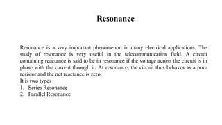 Resonance
Resonance is a very important phenomenon in many electrical applications. The
study of resonance is very useful in the telecommunication field. A circuit
containing reactance is said to be in resonance if the voltage across the circuit is in
phase with the current through it. At resonance, the circuit thus behaves as a pure
resistor and the net reactance is zero.
It is two types
1. Series Resonance
2. Parallel Resonance
 