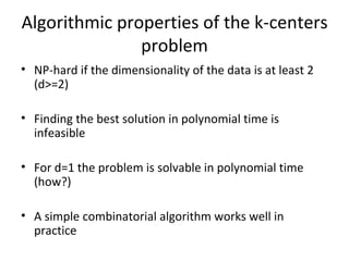 Algorithmic properties of the k-centers problem NP-hard if the dimensionality of the data is at least 2 (d>=2) Finding the best solution in polynomial time is infeasible For d=1 the problem is solvable in polynomial time (how?) A simple combinatorial algorithm works well in practice 
