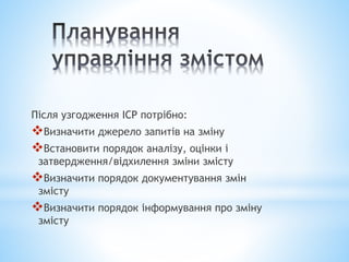Після узгодження ІСР потрібно:
Визначити джерело запитів на зміну
Встановити порядок аналізу, оцінки і
затвердження/відхилення зміни змісту
Визначити порядок документування змін
змісту
Визначити порядок інформування про зміну
змісту
 