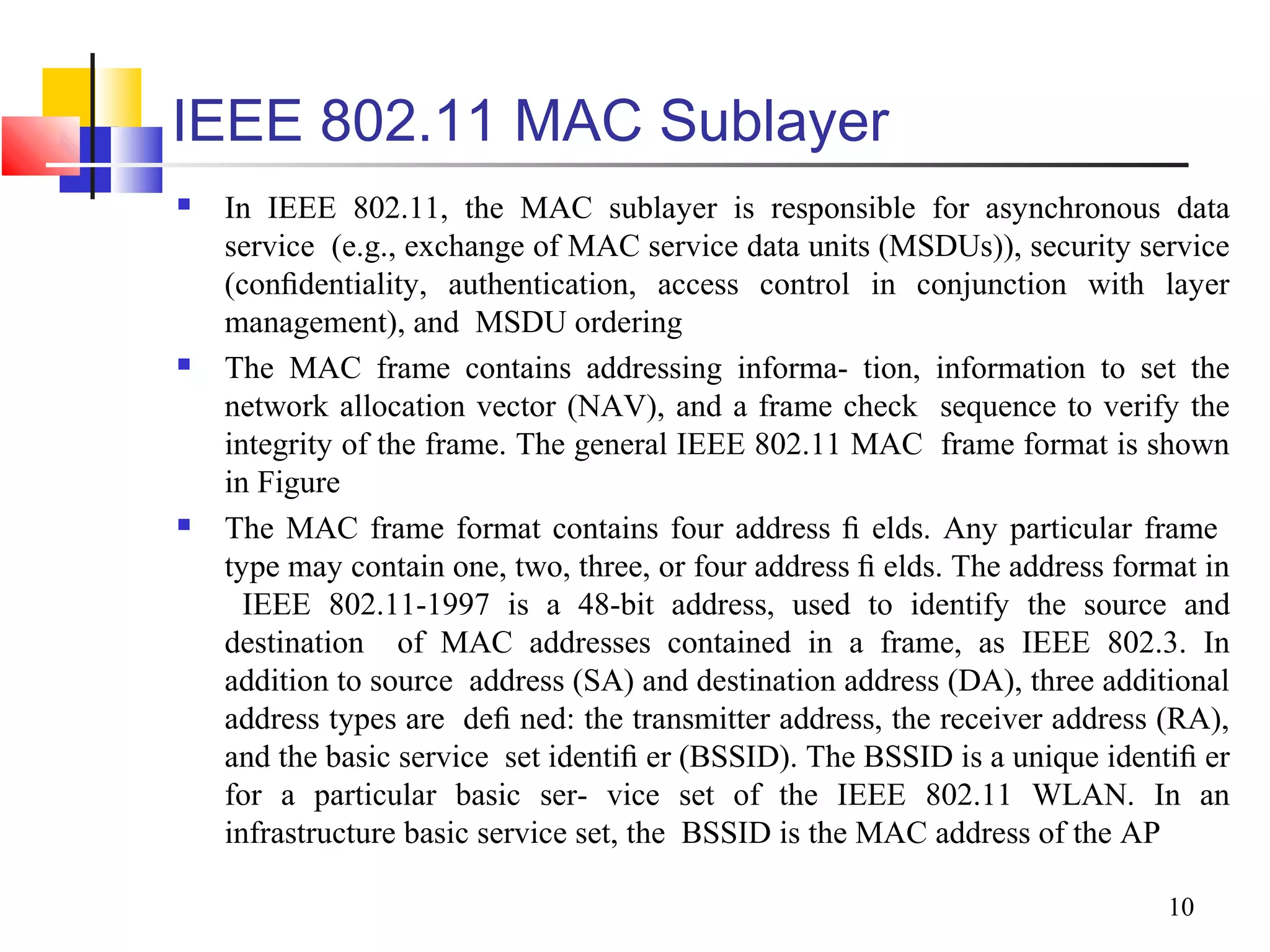 10
IEEE 802.11 MAC Sublayer
 In IEEE 802.11, the MAC sublayer is responsible for asynchronous data
service (e.g., exchange of MAC service data units (MSDUs)), security service
(conﬁdentiality, authentication, access control in conjunction with layer
management), and MSDU ordering
 The MAC frame contains addressing informa- tion, information to set the
network allocation vector (NAV), and a frame check sequence to verify the
integrity of the frame. The general IEEE 802.11 MAC frame format is shown
in Figure
 The MAC frame format contains four address ﬁ elds. Any particular frame
type may contain one, two, three, or four address ﬁ elds. The address format in
IEEE 802.11-1997 is a 48-bit address, used to identify the source and
destination of MAC addresses contained in a frame, as IEEE 802.3. In
addition to source address (SA) and destination address (DA), three additional
address types are deﬁ ned: the transmitter address, the receiver address (RA),
and the basic service set identiﬁ er (BSSID). The BSSID is a unique identiﬁ er
for a particular basic ser- vice set of the IEEE 802.11 WLAN. In an
infrastructure basic service set, the BSSID is the MAC address of the AP
 