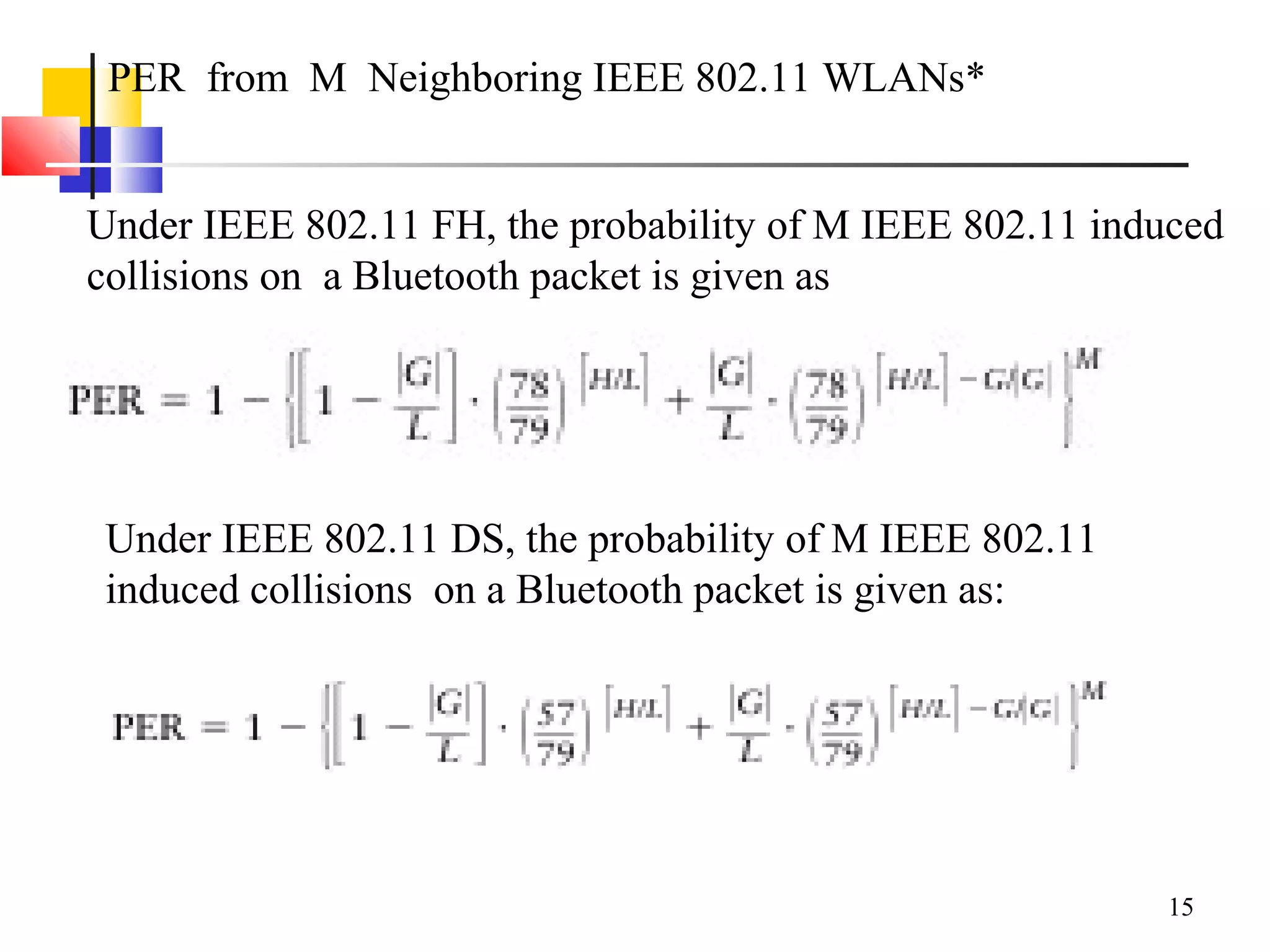 15
PER from M Neighboring IEEE 802.11 WLANs*
Under IEEE 802.11 FH, the probability of M IEEE 802.11 induced
collisions on a Bluetooth packet is given as
Under IEEE 802.11 DS, the probability of M IEEE 802.11
induced collisions on a Bluetooth packet is given as:
 