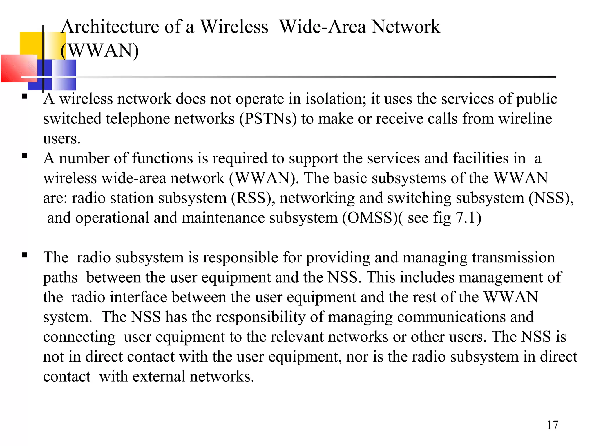 17
Architecture of a Wireless Wide-Area Network
(WWAN)
 A wireless network does not operate in isolation; it uses the services of public
switched telephone networks (PSTNs) to make or receive calls from wireline
users.
 A number of functions is required to support the services and facilities in a
wireless wide-area network (WWAN). The basic subsystems of the WWAN
are: radio station subsystem (RSS), networking and switching subsystem (NSS),
and operational and maintenance subsystem (OMSS)( see fig 7.1)
 The radio subsystem is responsible for providing and managing transmission
paths between the user equipment and the NSS. This includes management of
the radio interface between the user equipment and the rest of the WWAN
system. The NSS has the responsibility of managing communications and
connecting user equipment to the relevant networks or other users. The NSS is
not in direct contact with the user equipment, nor is the radio subsystem in direct
contact with external networks.
 