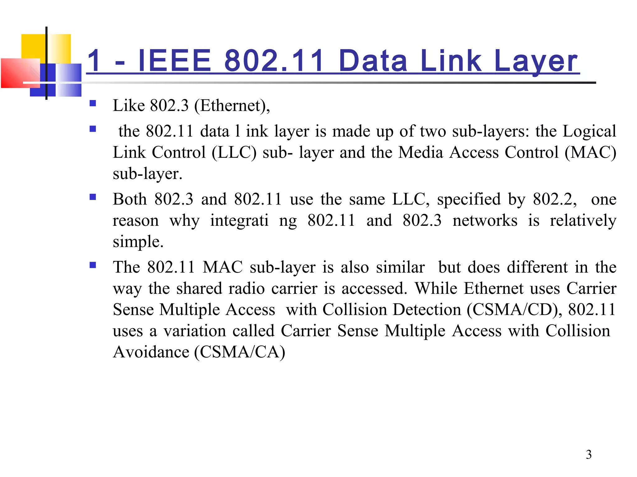 3
1 - IEEE 802.11 Data Link Layer
 Like 802.3 (Ethernet),
 the 802.11 data l ink layer is made up of two sub-layers: the Logical
Link Control (LLC) sub- layer and the Media Access Control (MAC)
sub-layer.
 Both 802.3 and 802.11 use the same LLC, specified by 802.2, one
reason why integrati ng 802.11 and 802.3 networks is relatively
simple.
 The 802.11 MAC sub-layer is also similar but does different in the
way the shared radio carrier is accessed. While Ethernet uses Carrier
Sense Multiple Access with Collision Detection (CSMA/CD), 802.11
uses a variation called Carrier Sense Multiple Access with Collision
Avoidance (CSMA/CA)
 