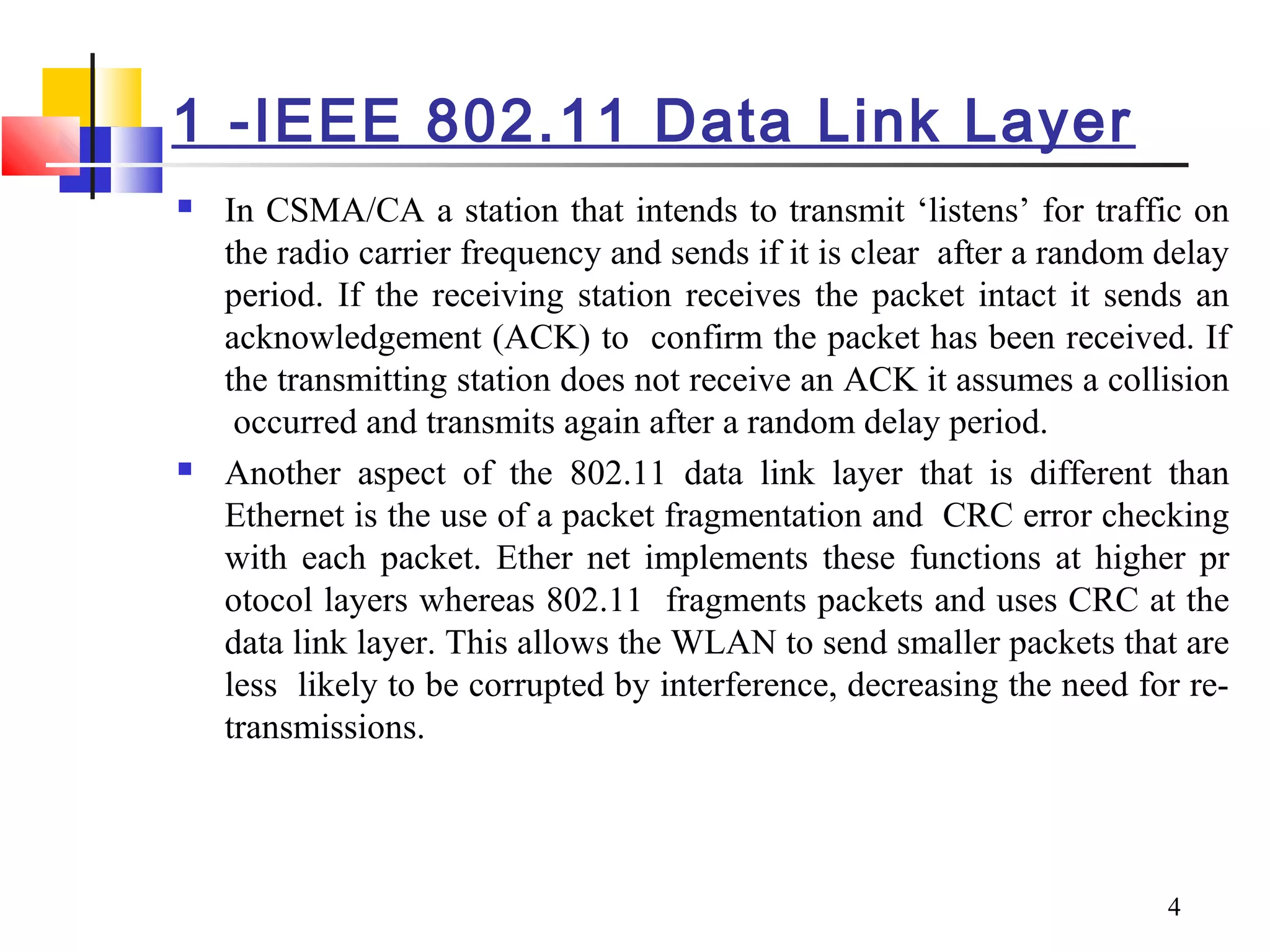 4
1 -IEEE 802.11 Data Link Layer
 In CSMA/CA a station that intends to transmit ‘listens’ for traffic on
the radio carrier frequency and sends if it is clear after a random delay
period. If the receiving station receives the packet intact it sends an
acknowledgement (ACK) to confirm the packet has been received. If
the transmitting station does not receive an ACK it assumes a collision
occurred and transmits again after a random delay period.
 Another aspect of the 802.11 data link layer that is different than
Ethernet is the use of a packet fragmentation and CRC error checking
with each packet. Ether net implements these functions at higher pr
otocol layers whereas 802.11 fragments packets and uses CRC at the
data link layer. This allows the WLAN to send smaller packets that are
less likely to be corrupted by interference, decreasing the need for re-
transmissions.
 