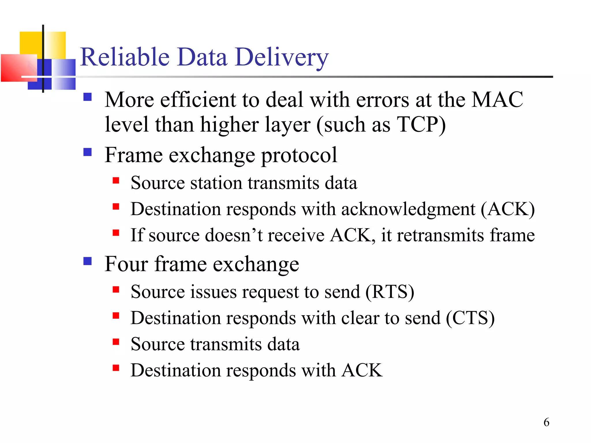 6
Reliable Data Delivery
 More efficient to deal with errors at the MAC
level than higher layer (such as TCP)
 Frame exchange protocol
 Source station transmits data
 Destination responds with acknowledgment (ACK)
 If source doesn’t receive ACK, it retransmits frame
 Four frame exchange
 Source issues request to send (RTS)
 Destination responds with clear to send (CTS)
 Source transmits data
 Destination responds with ACK
 