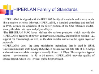 12
HIPERLAN Family of Standards
•HIPERLAN/1 is aligned with the IEEE 802 family of standards and is very much
like a modern wireless Ethernet. HIPERLAN/1, a standard completed and ratiﬁed
in 1996, deﬁnes the operation of the lower portion of the OSI reference model,
namely the data link layer and physical layer
•The HIPERLAN MAC layer deﬁnes the various protocols which provide the
HIPERLAN/1 features of power conservation, security, and multihop routing (i.e.,
support for forwarding), as well as the data transfer service to the upper layers of
protocols
•HIPERLAN/1 uses the same modulation technology that is used in GSM,
Gaussian minimum shift keying (GMSK). It has an over air data rate of 23.5 Mbps
and maximum user data rate (per channel) of over 18 Mbps. The range in a typical
indoor environment is 35 to 50 meters. HIPERLAN/1 provides quality of
service (QoS), which lets critical trafﬁc be prioritized.
 