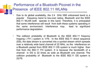 14
Performance of a Bluetooth Piconet in the
Presence of IEEE 802.11 WLANs
 Due to its global availability, the 2.4 GHz ISM unlicensed band is a
popular frequency band to low-cost radios. Bluetooth and the IEEE
802.11 WLAN both operate in this band. Therefore, it is anticipated
that some interference will result from both these systems operating in
the same environment. Interference may lead to signiﬁcant
performance degradation.
 The collision probability of Bluetooth to the IEEE 802.11 frequncy
hopping ( FH ) system is 1/79. In the IEEE 802.11 direct sequence
(DS), the data stream is converted into a symbol stream which spreads
over a relatively wide band channel of 22 MHz, so the interference on
a Bluetooth packet from IEEE 802.11 DS system is much higher than
that from the 802.11 FH system. It is because the bandwidth of a
channel in DS is 22 times as wide as Bluetooth one channel. The
collision probability of Bluetooth to the IEEE 802.11 DS system is
22/79.
 