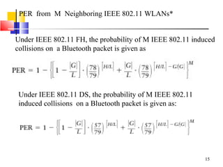 15
PER from M Neighboring IEEE 802.11 WLANs*
Under IEEE 802.11 FH, the probability of M IEEE 802.11 induced
collisions on a Bluetooth packet is given as
Under IEEE 802.11 DS, the probability of M IEEE 802.11
induced collisions on a Bluetooth packet is given as:
 