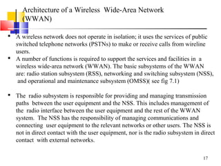 17
Architecture of a Wireless Wide-Area Network
(WWAN)
 A wireless network does not operate in isolation; it uses the services of public
switched telephone networks (PSTNs) to make or receive calls from wireline
users.
 A number of functions is required to support the services and facilities in a
wireless wide-area network (WWAN). The basic subsystems of the WWAN
are: radio station subsystem (RSS), networking and switching subsystem (NSS),
and operational and maintenance subsystem (OMSS)( see fig 7.1)
 The radio subsystem is responsible for providing and managing transmission
paths between the user equipment and the NSS. This includes management of
the radio interface between the user equipment and the rest of the WWAN
system. The NSS has the responsibility of managing communications and
connecting user equipment to the relevant networks or other users. The NSS is
not in direct contact with the user equipment, nor is the radio subsystem in direct
contact with external networks.
 