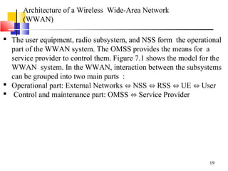 19
Architecture of a Wireless Wide-Area Network
(WWAN)
 The user equipment, radio subsystem, and NSS form the operational
part of the WWAN system. The OMSS provides the means for a
service provider to control them. Figure 7.1 shows the model for the
WWAN system. In the WWAN, interaction between the subsystems
can be grouped into two main parts :
 Operational part: External Networks NSS RSS UE User⇔ ⇔ ⇔ ⇔
 Control and maintenance part: OMSS Service Provider⇔
 