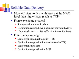 6
Reliable Data Delivery
 More efficient to deal with errors at the MAC
level than higher layer (such as TCP)
 Frame exchange protocol
 Source station transmits data
 Destination responds with acknowledgment (ACK)
 If source doesn’t receive ACK, it retransmits frame
 Four frame exchange
 Source issues request to send (RTS)
 Destination responds with clear to send (CTS)
 Source transmits data
 Destination responds with ACK
 