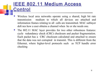 9
IEEE 802.11 Medium Access
Control
 Wireless local area networks operate using a shared, high bit rate
transmission medium to which all devices are attached and
information frames relating to all calls are transmitted. MAC sublayer
deﬁ nes how a user obtains a channel when he or she needs one.
 The 802.11 MAC layer provides for two other robustness features:
cycle redundancy check (CRC) checksum and packet fragmentation.
Each packet has a CRC checksum calculated and attached to ensure
that the data was not corrupted in transmit. This is different from the
Ethernet, where higher-level protocols such as TCP handle error
checking
 