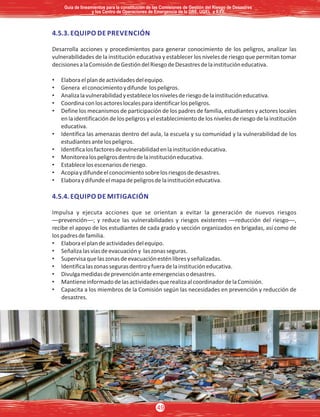 4.5.3. EQUIPO DE PREVENCIÓN
Desarrolla acciones y procedimientos para generar conocimiento de los peligros, analizar las
vulnerabilidades de la institución educativa y establecer los niveles de riesgo que permitan tomar
decisionesalaComisióndeGestióndelRiesgodeDesastresdelainstitucióneducativa.
• Elaboraelplandeactividadesdelequipo.
• Genera elconocimientoydifunde lospeligros.
• Analizalavulnerabilidadyestablecelosnivelesderiesgodelainstitucióneducativa.
• Coordinaconlosactoreslocalesparaidentificarlospeligros.
• Define los mecanismos de participación de los padres de familia, estudiantes y actores locales
en la identificación de los peligros y el establecimiento de los niveles de riesgo de la institución
educativa.
• Identifica las amenazas dentro del aula, la escuela y su comunidad y la vulnerabilidad de los
estudiantesantelospeligros.
• Identificalosfactoresdevulnerabilidadenlainstitucióneducativa.
• Monitorealospeligrosdentrodelainstitucióneducativa.
• Establecelosescenariosderiesgo.
• Acopiaydifundeelconocimientosobrelosriesgosdedesastres.
• Elaboraydifundeelmapadepeligrosdelainstitucióneducativa.
4.5.4. EQUIPO DE MITIGACIÓN
Impulsa y ejecuta acciones que se orientan a evitar la generación de nuevos riesgos
—prevención—; y reduce las vulnerabilidades y riesgos existentes —reducción del riesgo—,
recibe el apoyo de los estudiantes de cada grado y sección organizados en brigadas, así como de
lospadresdefamilia.
• Elaboraelplandeactividadesdelequipo.
• Señalizalasvíasdeevacuacióny laszonasseguras.
• Supervisaquelaszonasdeevacuaciónesténlibresyseñalizadas.
• Identificalaszonassegurasdentroyfueradelainstitucióneducativa.
• Divulgamedidasdeprevenciónanteemergenciasodesastres.
• MantieneinformadodelasactividadesquerealizaalcoordinadordelaComisión.
• Capacita a los miembros de la Comisión según las necesidades en prevención y reducción de
desastres.
Guía de lineamientos para la constitución de las Comisiones de Gestión del Riesgo de DesastresGuía de lineamientos para la constitución de las Comisiones de Gestión del Riesgo de Desastres
y los Centro de Operaciones de Emergencia de la DRE, UGEL e II.EE.y los Centro de Operaciones de Emergencia de la DRE, UGEL e II.EE.
Guía de lineamientos para la constitución de las Comisiones de Gestión del Riesgo de Desastres
y los Centro de Operaciones de Emergencia de la DRE, UGEL e II.EE.
49
 