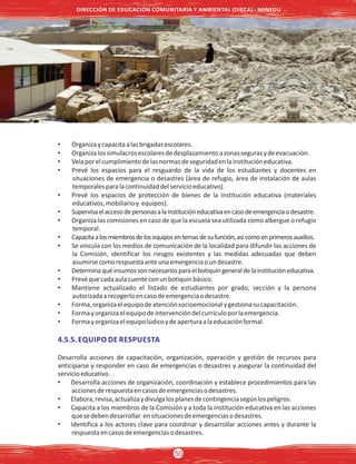 • Organizaycapacitaalasbrigadasescolares.
• Organizalossimulacrosescolaresdedesplazamientoazonassegurasydeevacuación.
• Velaporelcumplimientodelasnormasdeseguridadenlainstitucióneducativa.
• Prevé los espacios para el resguardo de la vida de los estudiantes y docentes en
situaciones de emergencia o desastres (área de refugio, área de instalación de aulas
temporalesparalacontinuidaddelservicioeducativo).
• Prevé los espacios de protección de bienes de la institución educativa (materiales
educativos,mobiliarioy equipos).
• Supervisaelaccesodepersonasalainstitucióneducativaencasodeemergenciaodesastre.
• Organiza las comisiones en caso de que la escuela sea utilizada como albergue o refugio
temporal.
• Capacitaalosmiembrosdelosequiposentemasdesufunción,asícomoenprimerosauxilios.
• Se vincula con los medios de comunicación de la localidad para difundir las acciones de
la Comisión, identificar los riesgos existentes y las medidas adecuadas que deben
asumirsecomorespuestaanteunaemergenciaoundesastre.
• Determinaquéinsumossonnecesariosparaelbotiquíngeneraldelainstitucióneducativa.
• Prevéquecadaaulacuenteconunbotiquínbásico.
• Mantiene actualizado el listado de estudiantes por grado, sección y la persona
autorizadaarecogerloencasodeemergenciaodesastre.
• Forma,organizaelequipodeatenciónsocioemocionalygestionasucapacitación.
• Formayorganizaelequipodeintervencióndelcurrículoporlaemergencia.
• Formayorganizaelequipolúdicoydeaperturaalaeducaciónformal.
4.5.5. EQUIPO DE RESPUESTA
Desarrolla acciones de capacitación, organización, operación y gestión de recursos para
anticiparse y responder en caso de emergencias o desastres y asegurar la continuidad del
servicioeducativo.
• Desarrolla acciones de organización, coordinación y establece procedimientos para las
accionesderespuestaencasosdeemergenciasodesastres.
• Elabora,revisa,actualizaydivulgalosplanesdecontingenciasegúnlospeligros.
• Capacita a los miembros de la Comisión y a toda la institución educativa en las acciones
quesedebendesarrollar ensituacionesdeemergenciasodesastres.
• Identifica a los actores clave para coordinar y desarrollar acciones antes y durante la
respuestaencasosdeemergenciasodesastres.
DIRECCIÓN DE EDUCACIÓN COMUNITARIA Y AMBIENTAL (DIECA) - MINEDU
50
 