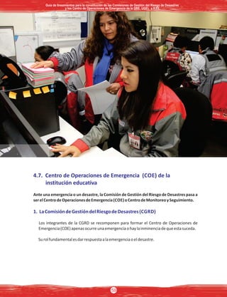 4.7. Centro de Operaciones de Emergencia (COE) de la
institución educativa
Ante una emergencia o un desastre, la Comisión de Gestión del Riesgo de Desastres pasa a
serelCentrodeOperacionesdeEmergencia(COE)oCentrodeMonitoreoySeguimiento.
1. LaComisióndeGestióndelRiesgodeDesastres(CGRD)
Los integrantes de la CGRD se recomponen para formar el Centro de Operaciones de
Emergencia(COE)apenasocurreunaemergenciaohaylainminenciadequeestasuceda.
Surolfundamentalesdarrespuestaalaemergenciaoeldesastre.
Guía de lineamientos para la constitución de las Comisiones de Gestión del Riesgo de DesastresGuía de lineamientos para la constitución de las Comisiones de Gestión del Riesgo de Desastres
y los Centro de Operaciones de Emergencia de la DRE, UGEL e II.EE.y los Centro de Operaciones de Emergencia de la DRE, UGEL e II.EE.
Guía de lineamientos para la constitución de las Comisiones de Gestión del Riesgo de Desastres
y los Centro de Operaciones de Emergencia de la DRE, UGEL e II.EE.
59
 