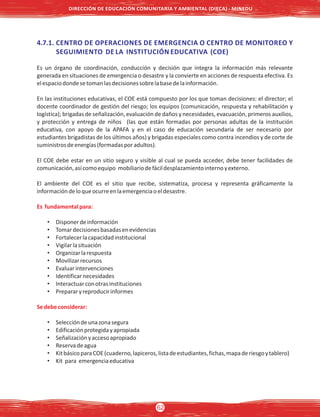 4.7.1. CENTRO DE OPERACIONES DE EMERGENCIA O CENTRO DE MONITOREO Y
SEGUIMIENTO DE LA INSTITUCIÓN EDUCATIVA (COE)
Es un órgano de coordinación, conducción y decisión que integra la información más relevante
generada en situaciones de emergencia o desastre y la convierte en acciones de respuesta efectiva. Es
elespaciodondesetomanlasdecisionessobrelabasedelainformación.
En las instituciones educativas, el COE está compuesto por los que toman decisiones: el director; el
docente coordinador de gestión del riesgo; los equipos (comunicación, respuesta y rehabilitación y
logística); brigadas de señalización, evaluación de daños y necesidades, evacuación, primeros auxilios,
y protección y entrega de niños (las que están formadas por personas adultas de la institución
educativa, con apoyo de la APAFA y en el caso de educación secundaria de ser necesario por
estudiantes brigadistas de los últimos años) y brigadas especiales como contra incendios y de corte de
suministrosdeenergías(formadasporadultos).
El COE debe estar en un sitio seguro y visible al cual se pueda acceder, debe tener facilidades de
comunicación,asícomoequipo mobiliariodefácildesplazamientointernoyexterno.
El ambiente del COE es el sitio que recibe, sistematiza, procesa y representa gráficamente la
informacióndeloqueocurreenlaemergenciaoeldesastre.
Es fundamentalpara:
• Disponerdeinformación
• Tomardecisionesbasadasenevidencias
• Fortalecerlacapacidadinstitucional
• Vigilarlasituación
• Organizarlarespuesta
• Movilizarrecursos
• Evaluarintervenciones
• Identificarnecesidades
• Interactuarconotrasinstituciones
• Prepararyreproducirinformes
Sedebeconsiderar:
• Seleccióndeunazonasegura
• Edificaciónprotegidayapropiada
• Señalizaciónyaccesoapropiado
• Reservadeagua
• KitbásicoparaCOE(cuaderno,lapiceros,listadeestudiantes,fichas,mapaderiesgoytablero)
• Kit para emergenciaeducativa
DIRECCIÓN DE EDUCACIÓN COMUNITARIA Y AMBIENTAL (DIECA) - MINEDU
62
 
