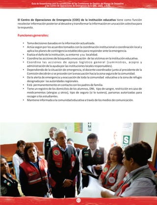 El Centro de Operaciones de Emergencia (COE) de la institución educativa tiene como función
recolectarinformaciónposterioraldesastreytransformarlainformaciónenunaaccióncolectivapara
larespuesta.
Funcionesgenerales:
• Tomadecisionesbasadasenlainformaciónactualizada.
• Actúasegúnporlosacuerdostomadosconlacoordinacióninstitucionalocoordinaciónlocaly
aplicalosplanesdecontingenciaestablecidospararesponderantelaemergencia.
• Evalúaeldañodelainstitución,suentorno ysu localidad.
• Coordinalasaccionesdebúsquedayevacuación delasvíctimasenlainstitucióneducativa.
• Coordina las acciones de apoyo logístico general (suministros, acopio y
administracióndelaayudaporlasinstitucioneslocalesresponsables).
• Dependiendo de la situación de emergencia, el docente coordinador junto al presidente de la
Comisióndecidiránsiseprocedeconlaevacuaciónhacialazonaseguradelacomunidad.
• Da la alerta de emergencia y evacuación de toda la comunidad educativa a la zona de refugio
designadapor lasautoridadesregionales.
• Está permanentementeencontactoconlospadresdefamilia.
• Tiene un registro de los domicilios de los alumnos, DNI, tipo de sangre, restricción en caso de
medicamentos (alergias y otros), tipo de seguro (si lo tuviera), parsonas autorizadas para
recogeralosestudiantes.
• Mantieneinformadaalacomunidadeducativaatravésdelosmediosdecomunicación.
Guía de lineamientos para la constitución de las Comisiones de Gestión del Riesgo de DesastresGuía de lineamientos para la constitución de las Comisiones de Gestión del Riesgo de Desastres
y los Centro de Operaciones de Emergencia de la DRE, UGEL e II.EE.y los Centro de Operaciones de Emergencia de la DRE, UGEL e II.EE.
Guía de lineamientos para la constitución de las Comisiones de Gestión del Riesgo de Desastres
y los Centro de Operaciones de Emergencia de la DRE, UGEL e II.EE.
63
 