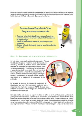 71Educación en Gestión del Riesgo de Desastres para Directores y
Docentes de Instituciones Educativas Seguras
En instituciones educativas multigrado y unidocente, la Comisión de Gestión del Riesgo de Desastres
se debe constituir incluyendo representantes de la comunidad y otros aliados como el sector Salud,
Policía Nacional del Perú, y Compañía General de Bomberos.
Plan de Acción para el Desarrollo de las Tareas
Tres grandes momentos en nuestro taller:
1.	 Reconocer el territorio (diagnóstico), reconocer los peligros,
identificar factores de vulnerabilidad y sostenibilidad. Elaborar
el mapa de riesgo.
2.	 Definir las actividades de prevención, reducción y recursos
necesarios
3.	 Elaborar el Plan de Contingencia (como parte del Plan de Gestión
del Riesgo)
Paso 2 - Reconocer las características del territorio
En este paso iniciamos la elaboración de nuestro Plan de
Gestión del Riesgo de Desastres, para ello necesitamos
conocer y describir el territorio donde está ubicada;
para ello, la institución educativa debe describir cómo
son las relaciones entre las dinámicas de la naturaleza
y las dinámicas de la comunidad. Esto nos permitirá
tener un panorama general de las características de
nuestro territorio e identificar los peligros de origen
natural e inducidos por la actividad del ser humano,
sus efectos y la capacidad de respuesta de la
población.
En síntesis, el equipo de prevención elaborará un
diagnóstico que dará la información preliminar para
desarrollar los siguientes pasos del PGRD. En esta fase,
debemos tener en cuenta el diagnóstico ambiental que debe
estar incorporado en el PEI.
Para desarrollar esta tarea, se sugiere realizar un taller en la I.E. en la que se cuente con la
participación de instituciones y personas de la localidad, como bomberos, representantes de la
Oficina de Defensa Civil de la municipalidad o quien haga sus veces, padres y madres de familia,
entre otros. En primer lugar, se forman grupos de trabajo a las que se les entregará una cartilla
con preguntas que deberán responder. Concluida esta etapa, se inicia una plenaria en donde los
grupos presentan sus trabajos, motivando el diálogo e intercambio para enriquecer las respuestas.
 