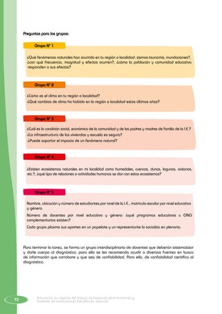 72 Educación en Gestión del Riesgo de Desastres para Directores y
Docentes de Instituciones Educativas Seguras
Preguntas para los grupos:
¿Qué fenómenos naturales han ocurrido en tu región o localidad: sismos-tsunamis, inundaciones?,
¿con qué frecuencia, magnitud y efectos ocurren?, ¿cómo la población y comunidad educativa
responden a sus efectos?
Grupo N° 1
¿Cómo es el clima en tu región o localidad?
¿Qué cambios de clima ha habido en la región o localidad estos últimos años?
Grupo N° 2
¿Cuál es la condición social, económica de la comunidad y de los padres y madres de familia de la I.E.?
¿La infraestructura de las viviendas y escuela es segura?
¿Puede soportar el impacto de un fenómeno natural?
Grupo N° 3
¿Existen ecosistemas naturales en mi localidad como humedales, cuencas, dunas, lagunas, océanos,
etc.?, ¿qué tipo de relaciones o actividades humanas se dan con estos ecosistemas?
Grupo N° 4
Nombre, ubicación y número de estudiantes por nivel de la I.E., matrícula escolar por nivel educativo
y género.
Número de docentes por nivel educativo y género: ¿qué programas educativos u ONG
complementarios existen?
Cada grupo plasma sus aportes en un papelote y un representante lo socializa en plenaria.
Grupo N° 5
Para terminar la tarea, se forma un grupo interdisciplinario de docentes que deberán sistematizar
y darle cuerpo al diagnóstico; para ello se les recomienda acudir a diversas fuentes en busca
de información que corrobore y que sea de confiabilidad. Para ello, de confiabilidad científica al
diagnóstico.
 