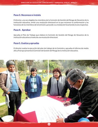 Paso3.Reconoceeinstala
El director, una vez elegidos los miembros de la Comisión de Gestión del Riesgo de Desastres de la
institución educativa, emite una resolución directoral en la que reconoce la conformación y las
funcionesdelosmiembrosdelaComisiónyprocedeasuinstalaciónlevantandoelactarespectiva.
Paso4. Aprobar
Aprueba el Plan de Trabajo que elabora la Comisión de Gestión del Riesgo de Desastres de la
institucióneducativaatravésdeunaresolucióndirectoral.
Paso5.Evalúayaprueba
El director evalúa la ejecución del plan de trabajo de la Comisión y aprueba el informe de medio
añoyfinalquepresentalaComisióndeGestióndelRiesgodelainstitucióneducativa.
DIRECCIÓN DE EDUCACIÓN COMUNITARIA Y AMBIENTAL (DIECA) - MINEDU
44
 