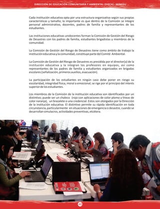 Cada institución educativa opta por una estructura organizativa según sus propias
características y tamaño; lo importante es que dentro de la Comisión se integre
personal administrativo, docentes, padres de familia y representantes de los
estudiantes.
Las instituciones educativas unidocentes forman la Comisión de Gestión del Riesgo
de Desastres con los padres de familia, estudiantes brigadistas y miembros de la
comunidad.
La Comisión de Gestión del Riesgo de Desastres tiene como ámbito de trabajo la
institucióneducativaylacomunidad,constituyepartedelComité Ambiental.
La Comisión de Gestión del Riesgo de Desastres es presidida por el director(a) de la
institución educativa y la integran los profesores en equipos, así como
representantes de los padres de familia y estudiantes organizados en brigadas
escolares(señalización,primerosauxilios,evacuación).
La participación de los estudiantes en ningún caso debe poner en riesgo su
escolaridad, integridad física, moral o emocional; se rige por el principio del interés
superiordelosestudiantes.
Los miembros de la Comisión de la institución educativa son identificados por un
distintivo; puede ser un chaleco (rojo con aplicaciones de color plomo y líneas de
color naranja), un brazalete o una credencial. Estos son otorgados por la Dirección
de la institución educativa. El distintivo permite su rápida identificación en toda
circunstancia, particularmente en situaciones de emergencia o desastre, cuando se
desarrollansimulacros,actividadespreventivas,etcétera.
DIRECCIÓN DE EDUCACIÓN COMUNITARIA Y AMBIENTAL (DIECA) - MINEDU
46
 