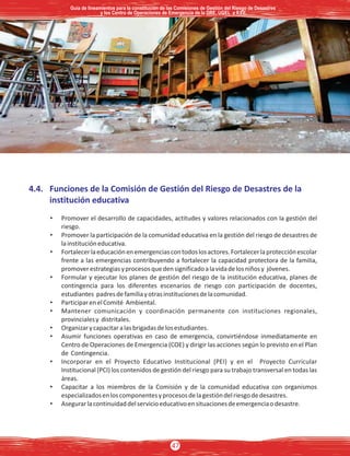 4.4. Funciones de la Comisión de Gestión del Riesgo de Desastres de la
institución educativa
• Promover el desarrollo de capacidades, actitudes y valores relacionados con la gestión del
riesgo.
• Promover la participación de la comunidad educativa en la gestión del riesgo de desastres de
lainstitucióneducativa.
• Fortalecerlaeducaciónenemergenciascontodoslosactores.Fortalecerlaprotecciónescolar
frente a las emergencias contribuyendo a fortalecer la capacidad protectora de la familia,
promoverestrategiasyprocesosquedensignificadoalavidadelosniñosy jóvenes.
• Formular y ejecutar los planes de gestión del riesgo de la institución educativa, planes de
contingencia para los diferentes escenarios de riesgo con participación de docentes,
estudiantes padresdefamiliayotrasinstitucionesdelacomunidad.
• ParticiparenelComité Ambiental.
• Mantener comunicación y coordinación permanente con instituciones regionales,
provincialesy distritales.
• Organizarycapacitaralasbrigadasdelosestudiantes.
• Asumir funciones operativas en caso de emergencia, convirtiéndose inmediatamente en
Centro de Operaciones de Emergencia (COE) y dirigir las acciones según lo previsto en el Plan
de Contingencia.
• Incorporar en el Proyecto Educativo Institucional (PEI) y en el Proyecto Curricular
Institucional (PCI) los contenidos de gestión del riesgo para su trabajo transversal en todas las
áreas.
• Capacitar a los miembros de la Comisión y de la comunidad educativa con organismos
especializadosenloscomponentesyprocesosdelagestióndelriesgodedesastres.
• Asegurarlacontinuidaddelservicioeducativoensituacionesdeemergenciaodesastre.
Guía de lineamientos para la constitución de las Comisiones de Gestión del Riesgo de DesastresGuía de lineamientos para la constitución de las Comisiones de Gestión del Riesgo de Desastres
y los Centro de Operaciones de Emergencia de la DRE, UGEL e II.EE.y los Centro de Operaciones de Emergencia de la DRE, UGEL e II.EE.
Guía de lineamientos para la constitución de las Comisiones de Gestión del Riesgo de Desastres
y los Centro de Operaciones de Emergencia de la DRE, UGEL e II.EE.
47
 