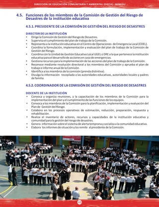 4.5. Funciones de los miembros de la Comisión de Gestión del Riesgo de
Desastres de la institución educativa
4.5.1. PRESIDENTE DE LA COMISIÓN DE GESTIÓN DEL RIESGO DE DESASTRES
DIRECTOR DE LA INSTITUCIÓN
• DirigelaComisióndeGestióndelRiesgodeDesastres.
• SupervisaelcumplimientodelplandetrabajodelaComisión.
• RepresentaalainstitucióneducativaenelCentrodeOperaciones deEmergenciaLocal(COEL).
• Coordina la formulación, implementación y evaluación del plan de trabajo de la Comisión de
GestióndelRiesgo.
• CoordinaconlaUnidaddeGestiónEducativaLocalUGELoDREalaquepertenecelainstitución
educativaparaeldesarrollodeaccionesencasodeemergencias.
• GestionarecursosparalaimplementacióndelasaccionesdelplandetrabajodelaComisión.
• Reconoce mediante resolución directoral a los miembros del Comisión y aprueba el plan de
trabajoeinformeanualdelaComisión.
• Identificaalosmiembrosdelacomisión(prendadistintiva).
• Divulga la información recopilada a las autoridades educativas, autoridades locales y padres
defamilia.
4.5.2. COORDINADOR DE LA COMISIÓN DE GESTIÓN DEL RIESGO DE DESASTRES
DOCENTE DE LA INSTITUCIÓN
• Convoca y organiza reuniones, y la capacitación de los miembros de la Comisión para la
implementacióndelplanyelcumplimientodelasfuncionesdelosequipos.
• Convoca a los miembros de la Comisión para la planificación, implementación y evaluación del
Plande GestióndelRiesgo.
• Colabora en los procesos operativos de estimación, reducción, preparación, respuesta y
rehabilitación.
• Realiza el inventario de actores, recursos y capacidades de la institución educativa y
comunidadparalagestióndelriesgodedesastres.
• Genera informaciónsobreelsistemadealertatempranaysocializaalacomunidadeducativa.
• Elabora losinformesdesituaciónylosremite alpresidentedelaComisión.
DIRECCIÓN DE EDUCACIÓN COMUNITARIA Y AMBIENTAL (DIECA) - MINEDU
48
 
