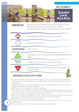 Ejercitar todas las partes de nuestro cuerpo en forma
divertida, mantener en coordinación nuestros
movimientos con el hula-hula el mayor tiempo posible.
Se puede desarrollar en espacios cerrados.
Hula - Hula
No más de 15 minutos
Jugamos
con el
hula hula
ŸColocamos el Hula - Hula alrededor de nuestro cuello y nos inclinamos hacia delante e
impulsar con movimientos del tronco y cuello al Hula - Hula para que gire teniendo como
eje el cuello.
ŸColocamos el Hula - Hula en el antebrazo y con un movimiento rápido impulsamos para
que gire alrededor de nuestro antebrazo.
ŸRealizamos el mismo ejercicio con el otro antebrazo.
ŸNos colocamos en la cintura y realizamos movimientos circulares de la cadera, a la vez que
impulsamos el Hula - Hula con ambas manos y tratamos de mantenerlo girando alrededor
de nuestra cintura con movimientos coordinados de cadera.
ŸElevamos una pierna y colocamos el Hula - Hula, con un movimiento rápido lo impulsamos
y tratamos de mantenerlo girando coordinadamente con nuestra pierna.
ŸRealizamos el mismo ejercicio con la otra pierna.
ŸLanzamos al aire en forma vertical haciéndolo girar y atrapamos el hula- hula antes que
caiga al suelo.
ŸHacemos girar el Hula - Hula sobre su propio eje y sobre el suelo.
Lavarse las manos con agua tibia y jabón después de
jugar.
Puede crear otros juegos con el Hula Hula.
No debe llevarse a la boca por estar expuestos a la
contaminación.
ACTIVIDAD 2
MATERIALES
DESARROLLO DE LA ACTIVIDAD
PROPOSITO
4
 