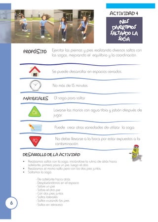 Ejercitar las piernas y pies realizando diversos saltos con
las sogas, mejorando el equilibrio y la coordinación.
Se puede desarrollar en espacios cerrados.
01 soga para saltar
No más de 15 minutos
MATERIALES
Ÿ Realizamos saltos con la soga, iniciándose la rutina de atrás hacia
adelante; primero pasa un pie, luego el otro.
Ÿ Realizamos el mismo salto pero con los dos pies juntos.
Ÿ Saltamos la soga:
- De adelante hacia atrás
- Desplazándonos en el espacio
- Sobre un pie
- Sobre el otro pie
- Con dos pies juntos
- Saltos laterales
- Saltos cruzando los pies
- Saltos en retroceso
DESARROLLO DE LA ACTIVIDAD
Lavarse las manos con agua tibia y jabón después de
jugar.
Puede crear otras variedades de utilizar la soga.
No debe llevarse a la boca por estar expuestos a la
contaminación.
ACTIVIDAD 4
Nos
divertimos
saltando la
soga
PROPOSITO
6
 