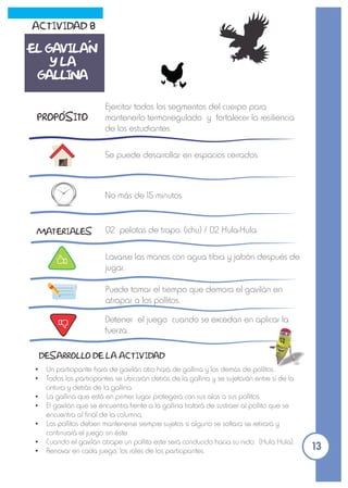 Ejercitar todos los segmentos del cuerpo para
mantenerlo termorregulado y fortalecer la resiliencia
de los estudiantes.
Se puede desarrollar en espacios cerrados.
No más de 15 minutos
MATERIALES
Ÿ Un participante hará de gavilán otro hará de gallina y los demás de pollitos.
Ÿ Todos los participantes se ubicarán detrás de la gallina y se sujetarán entre sí de la
cintura y detrás de la gallina.
Ÿ La gallina que está en primer lugar protegerá con sus alas a sus pollitos.
Ÿ El gavilán que se encuentra frente a la gallina tratará de sustraer al pollito que se
encuentra al final de la columna.
Ÿ Los pollitos deben mantenerse siempre sujetos si alguno se soltara se retirará y
continuará el juego sin éste.
Ÿ Cuando el gavilán atrape un pollito este será conducido hacia su nido. (Hula Hula).
Ÿ Renovar en cada juego, los roles de los participantes.
DESARROLLO DE LA ACTIVIDAD
Lavarse las manos con agua tibia y jabón después de
jugar.
Puede tomar el tiempo que demora el gavilán en
atrapar a los pollitos.
Detener el juego cuando se excedan en aplicar la
fuerza.
ACTIVIDAD 8
EL GAVILAN
Y LA
GALLINA
PROPOSITO
13
02 pelotas de trapo. (ichu) / 02 Hula-Hula
 