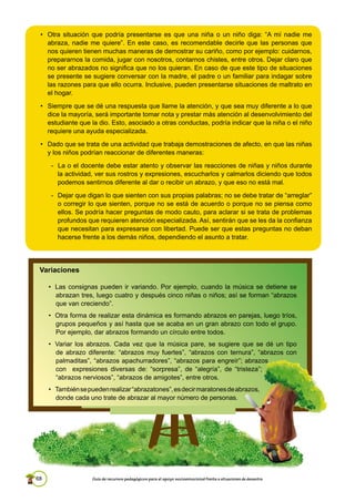 68 Guía de recursos pedagógicos para el apoyo socioemocional frente a situaciones de desastre
Variaciones
• Las consignas pueden ir variando. Por ejemplo, cuando la música se detiene se
abrazan tres, luego cuatro y después cinco niñas o niños; así se forman “abrazos
que van creciendo”.
• Otra forma de realizar esta dinámica es formando abrazos en parejas, luego tríos,
grupos pequeños y así hasta que se acaba en un gran abrazo con todo el grupo.
Por ejemplo, dar abrazos formando un círculo entre todos.
• Variar los abrazos. Cada vez que la música pare, se sugiere que se dé un tipo
de abrazo diferente: “abrazos muy fuertes”, “abrazos con ternura”, “abrazos con
palmaditas”, “abrazos apachurradores”, “abrazos para engreír”; abrazos
con expresiones diversas de: “sorpresa”, de “alegría”, de “tristeza”;
“abrazos nerviosos”, “abrazos de amigotes”, entre otros.
• Tambiénsepuedenrealizar“abrazatones”,esdecirmaratonesdeabrazos,
donde cada uno trate de abrazar al mayor número de personas.
• Otra situación que podría presentarse es que una niña o un niño diga: “A mí nadie me
abraza, nadie me quiere”. En este caso, es recomendable decirle que las personas que
nos quieren tienen muchas maneras de demostrar su cariño, como por ejemplo: cuidarnos,
prepararnos la comida, jugar con nosotros, contarnos chistes, entre otros. Dejar claro que
no ser abrazados no significa que no los quieran. En caso de que este tipo de situaciones
se presente se sugiere conversar con la madre, el padre o un familiar para indagar sobre
las razones para que ello ocurra. Inclusive, pueden presentarse situaciones de maltrato en
el hogar.
• Siempre que se dé una respuesta que llame la atención, y que sea muy diferente a lo que
dice la mayoría, será importante tomar nota y prestar más atención al desenvolvimiento del
estudiante que la dio. Esto, asociado a otras conductas, podría indicar que la niña o el niño
requiere una ayuda especializada.
• Dado que se trata de una actividad que trabaja demostraciones de afecto, en que las niñas
y los niños podrían reaccionar de diferentes maneras:
- La o el docente debe estar atento y observar las reacciones de niñas y niños durante
la actividad, ver sus rostros y expresiones, escucharlos y calmarlos diciendo que todos
podemos sentirnos diferente al dar o recibir un abrazo, y que eso no está mal.
- Dejar que digan lo que sienten con sus propias palabras; no se debe tratar de “arreglar”
o corregir lo que sienten, porque no se está de acuerdo o porque no se piensa como
ellos. Se podría hacer preguntas de modo cauto, para aclarar si se trata de problemas
profundos que requieren atención especializada. Así, sentirán que se les da la confianza
que necesitan para expresarse con libertad. Puede ser que estas preguntas no deban
hacerse frente a los demás niños, dependiendo el asunto a tratar.
 