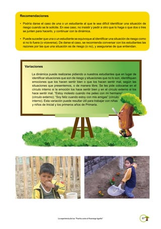 87La experiencia de Ica: “Fuerte como el Huarango Iqueño”
Recomendaciones
• Podría darse el caso de una o un estudiante al que le sea difícil identificar una situación de
riesgo cuando se le solicite. En ese caso, no insistir y pedir a otro que lo haga o que dos o tres
se junten para hacerlo, y continuar con la dinámica.
• Puede suceder que una o un estudiante se equivoque al identificar una situación de riesgo como
si no lo fuera (o viceversa). De darse el caso, se recomienda conversar con los estudiantes las
razones por las que una situación es de riesgo (o no), y asegurarse de que entiendan.
Variaciones
La dinámica puede realizarse pidiendo a nuestros estudiantes que en lugar de
identificar situaciones que son de riesgo y situaciones que no lo son, identifiquen
emociones que los hacen sentir bien o que los hacen sentir mal, según las
situaciones que presentemos, o de manera libre. Se les pide colocarse en el
círculo interno si la emoción los hace sentir bien y en el círculo externo si los
hace sentir mal. “Estoy molesto cuando me peleo con mi hermano”
(círculo externo); “Soy feliz cuando estoy con mis amigas” (círculo
interno). Esta variación puede resultar útil para trabajar con niñas
y niños de Inicial y los primeros años de Primaria.
 