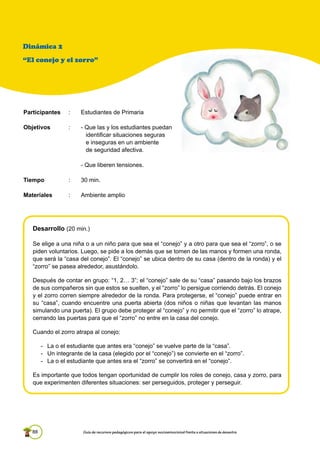 88 Guía de recursos pedagógicos para el apoyo socioemocional frente a situaciones de desastre
Desarrollo (20 min.)
Se elige a una niña o a un niño para que sea el “conejo” y a otro para que sea el “zorro”, o se
piden voluntarios. Luego, se pide a los demás que se tomen de las manos y formen una ronda,
que será la “casa del conejo”. El “conejo” se ubica dentro de su casa (dentro de la ronda) y el
“zorro” se pasea alrededor, asustándolo.
Después de contar en grupo: “1, 2… 3”; el “conejo” sale de su “casa” pasando bajo los brazos
de sus compañeros sin que estos se suelten, y el “zorro” lo persigue corriendo detrás. El conejo
y el zorro corren siempre alrededor de la ronda. Para protegerse, el “conejo” puede entrar en
su “casa”, cuando encuentre una puerta abierta (dos niños o niñas que levantan las manos
simulando una puerta). El grupo debe proteger al “conejo” y no permitir que el “zorro” lo atrape,
cerrando las puertas para que el “zorro” no entre en la casa del conejo.
Cuando el zorro atrapa al conejo:
- La o el estudiante que antes era “conejo” se vuelve parte de la “casa”.
- Un integrante de la casa (elegido por el “conejo”) se convierte en el “zorro”.
- La o el estudiante que antes era el “zorro” se convertirá en el “conejo”.
Es importante que todos tengan oportunidad de cumplir los roles de conejo, casa y zorro, para
que experimenten diferentes situaciones: ser perseguidos, proteger y perseguir.
Dinámica 2
“El conejo y el zorro”
Participantes : Estudiantes de Primaria
Objetivos : - Que las y los estudiantes puedan
identificar situaciones seguras
e inseguras en un ambiente
de seguridad afectiva.
- Que liberen tensiones.
Tiempo : 30 min.
Materiales : Ambiente amplio
 