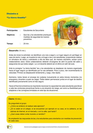 108 Guía de recursos pedagógicos para el apoyo socioemocional frente a situaciones de desastre
Cierre (10 min.)
Se preguntará al grupo:
• ¿Cómo se sintieron al realizar este ejercicio?
• ¿Si no están en el colegio, si se encuentran por ejemplo en su casa, en la cafetería, en las
cabinas de Internet, en el mercado, o en la calle, qué harán?
• ¿Qué cosas deben evitar durante un temblor?
Se emplearán las respuestas de las y los estudiantes para orientarlos con medidas de prevención
en cada caso.
Desarrollo (15 min.)
Antes de iniciar la actividad, se identifican una ruta a seguir y un lugar seguro al cual llegar en
caso de sismo. Luego, se muestra la ruta y el lugar a las y los estudiantes, proponiendo realizar
un simulacro de sismo y solicitando a dos de ellos que, de manera voluntaria, actúen como
colaboradores clave. Estos colaboradores deberán encargarse de abrir la puerta del salón y
asegurarse de que todos salgan. La o el docente deberá ser el último en salir del aula.
Ante la consigna “La tierra tiembla” las y los estudiantes se desplazan de manera organizada
hacia el lugar seguro ya identificado por la ruta señalada. Poco a poco, irán incrementando la
velocidad. Primero se desplazarán lentamente y, luego, más rápido.
Asimismo, todos tienen el encargo de cuidarse mutuamente en estos breves momentos (no
empujarse y levantar a quien se caiga). Todos deben permanecer juntos en el lugar de destino
identificado previamente como el más seguro.
Hacia el final de la dinámica es importante reconocer la capacidad de cada estudiante para llevar
a cabo las conductas preventivas frente a una situación de riesgo, así como su ﬂexibilidad para
adaptarse a las consignas brindadas en este tipo de situaciones.
Dinámica 5
“La tierra tiembla”
Participantes : Estudiantes de Secundaria
Objetivos : Que las y los estudiantes practiquen
medidas de seguridad de manera
preventiva.
Tiempo : 25 min.
 