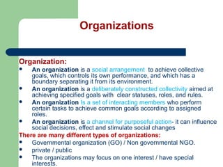 Organizations
Organization:
 An organization is a social arrangement to achieve collective
goals, which controls its own performance, and which has a
boundary separating it from its environment.
 An organization is a deliberately constructed collectivity aimed at
achieving specified goals with clear statuses, roles, and rules.
 An organization Is a set of interacting members who perform
certain tasks to achieve common goals according to assigned
roles.
 An organization is a channel for purposeful action- it can influence
social decisions, effect and stimulate social changes
There are many different types of organizations:
 Governmental organization (GO) / Non governmental NGO.
 private / public
 The organizations may focus on one interest / have special
interests.
 