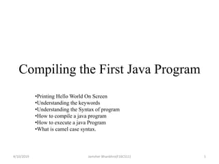 Compiling the First Java Program
•Printing Hello World On Screen
•Understanding the keywords
•Understanding the Syntax of program
•How to compile a java program
•How to execute a java Program
•What is camel case syntax.
4/10/2019 1Jamsher Bhanbhro(F16CS11)
 