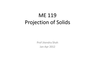 ME 119
Projection of Solids
Prof Jitendra Shah
Jan-Apr 2012
 