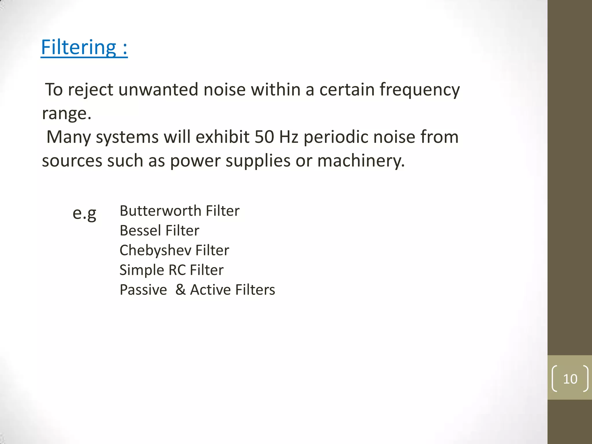 10
Filtering :
To reject unwanted noise within a certain frequency
range.
Many systems will exhibit 50 Hz periodic noise from
sources such as power supplies or machinery.
Butterworth Filter
Bessel Filter
Chebyshev Filter
Simple RC Filter
Passive & Active Filters
e.g
 