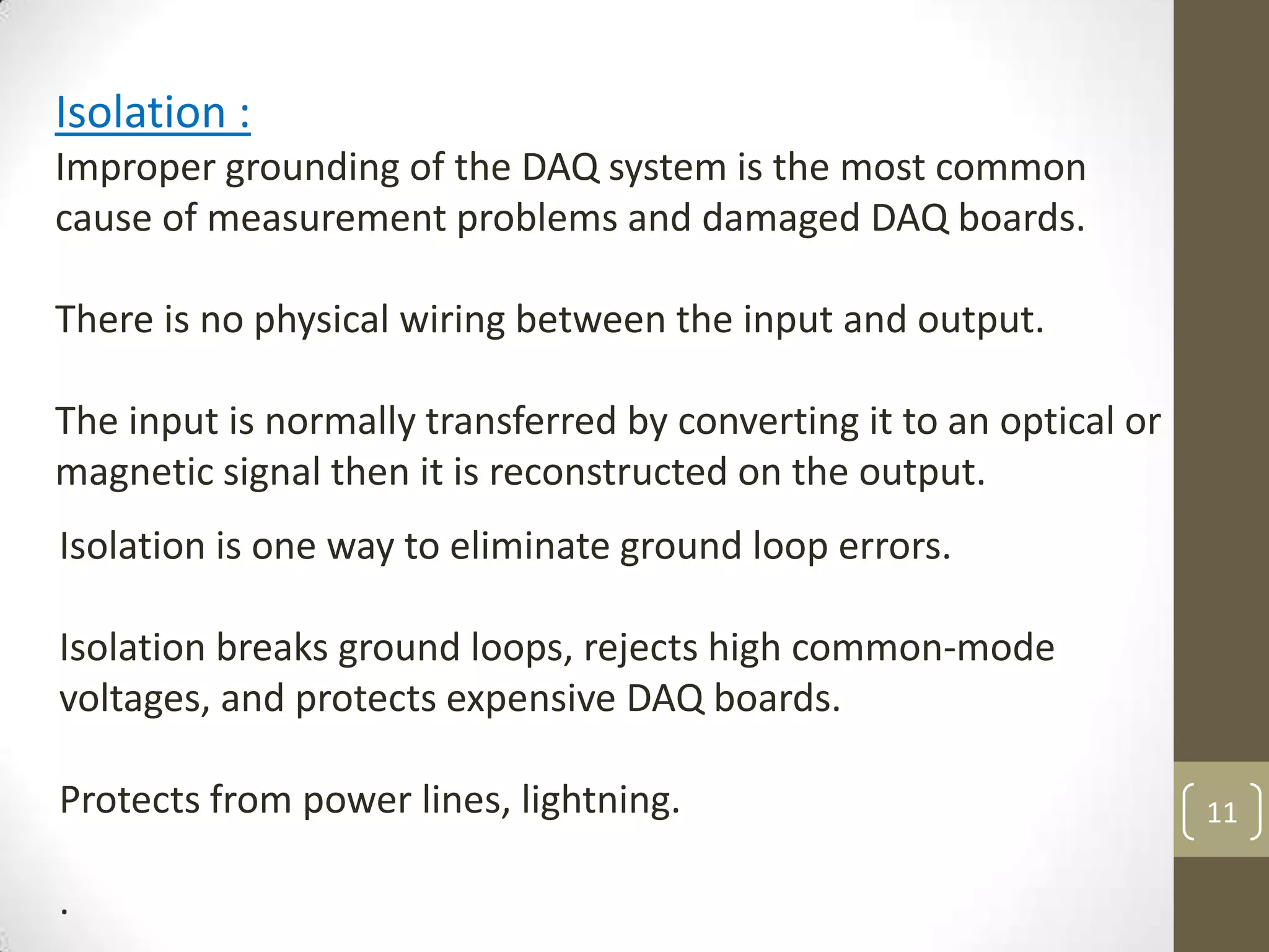 11
Isolation is one way to eliminate ground loop errors.
Isolation breaks ground loops, rejects high common-mode
voltages, and protects expensive DAQ boards.
Protects from power lines, lightning.
.
Isolation :
Improper grounding of the DAQ system is the most common
cause of measurement problems and damaged DAQ boards.
There is no physical wiring between the input and output.
The input is normally transferred by converting it to an optical or
magnetic signal then it is reconstructed on the output.
 