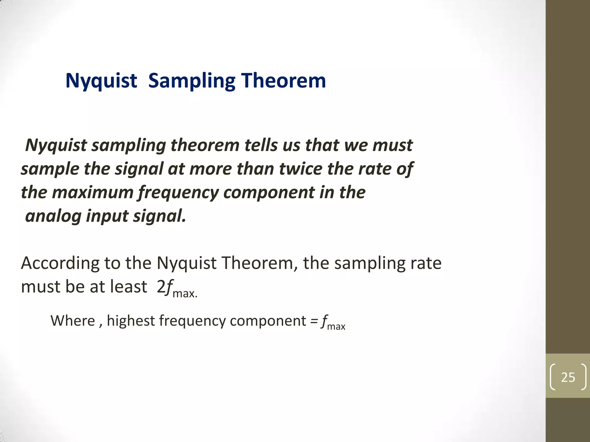 25
Nyquist sampling theorem tells us that we must
sample the signal at more than twice the rate of
the maximum frequency component in the
analog input signal.
According to the Nyquist Theorem, the sampling rate
must be at least 2fmax.
Nyquist Sampling Theorem
Where , highest frequency component = fmax
 