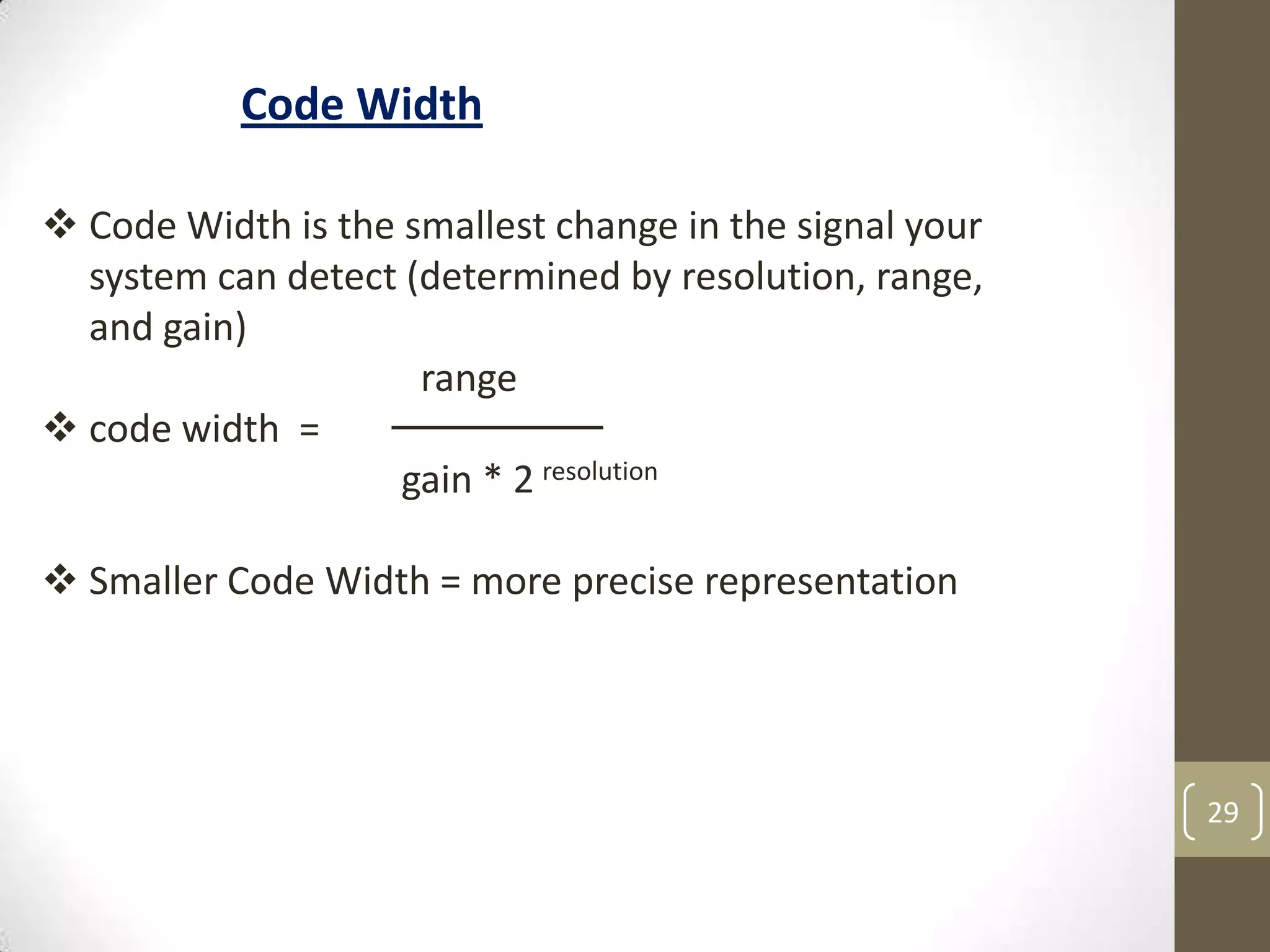 29
Code Width
 Code Width is the smallest change in the signal your
system can detect (determined by resolution, range,
and gain)
range
 code width =
gain * 2 resolution
 Smaller Code Width = more precise representation
 