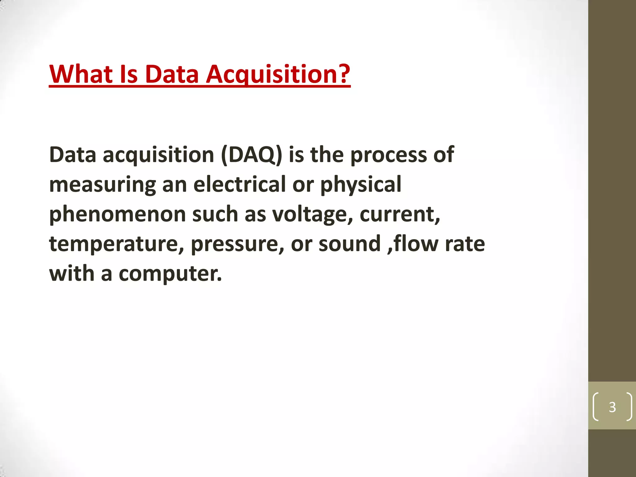 3
What Is Data Acquisition?
Data acquisition (DAQ) is the process of
measuring an electrical or physical
phenomenon such as voltage, current,
temperature, pressure, or sound ,flow rate
with a computer.
 