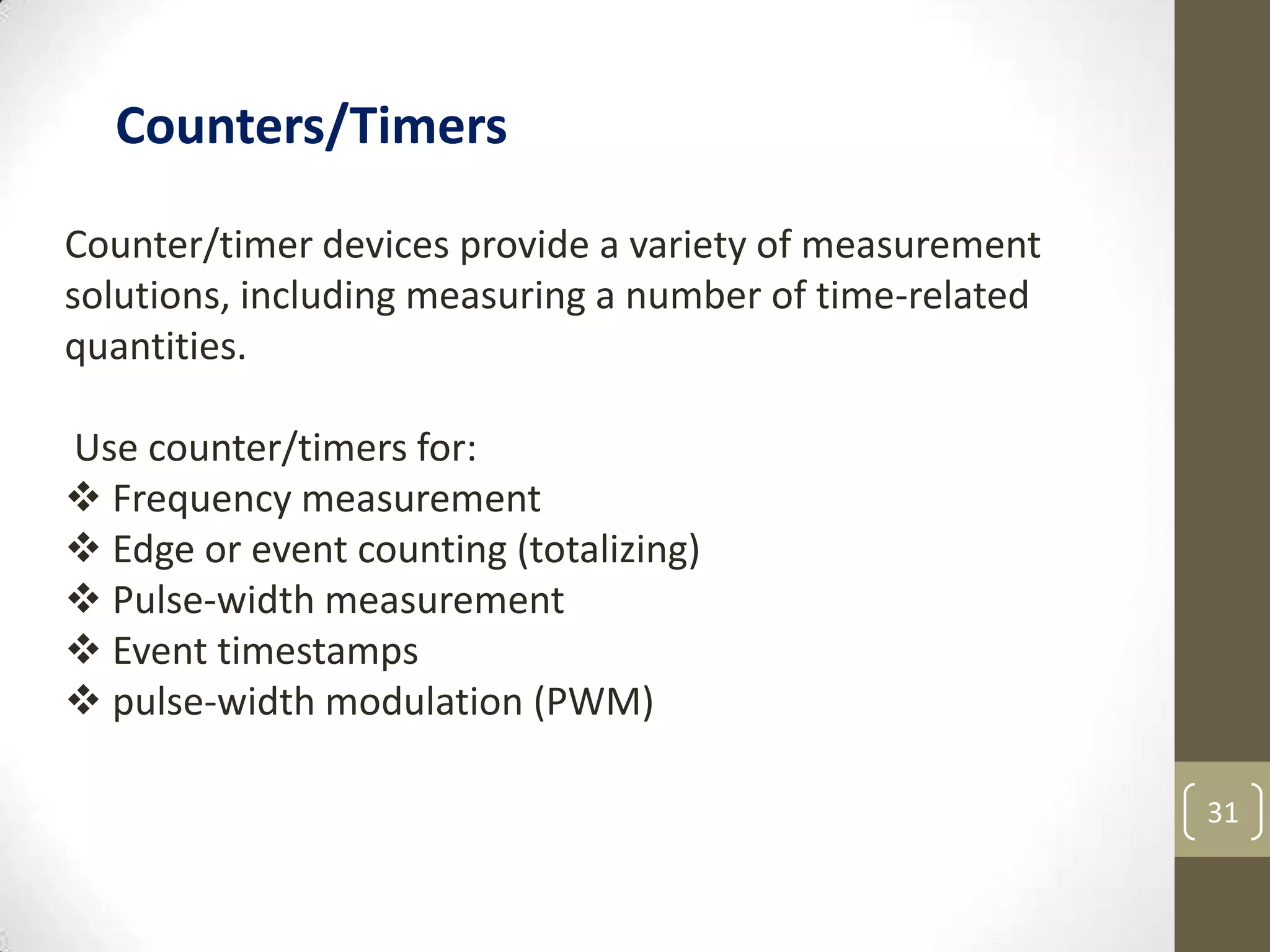 31
Counter/timer devices provide a variety of measurement
solutions, including measuring a number of time-related
quantities.
Use counter/timers for:
 Frequency measurement
 Edge or event counting (totalizing)
 Pulse-width measurement
 Event timestamps
 pulse-width modulation (PWM)
Counters/Timers
 