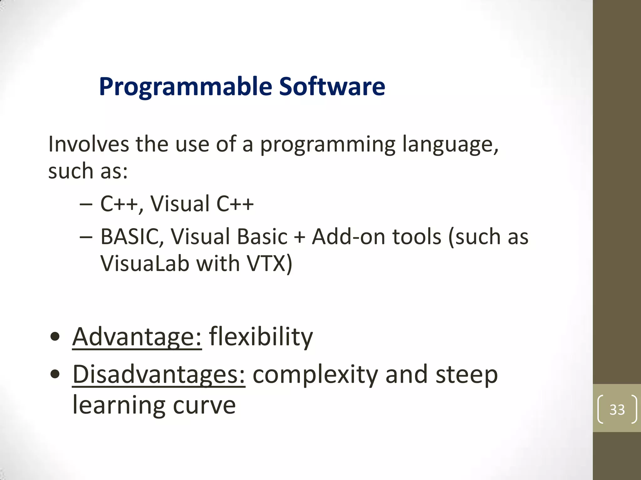 33
Involves the use of a programming language,
such as:
– C++, Visual C++
– BASIC, Visual Basic + Add-on tools (such as
VisuaLab with VTX)
• Advantage: flexibility
• Disadvantages: complexity and steep
learning curve
Programmable Software
 