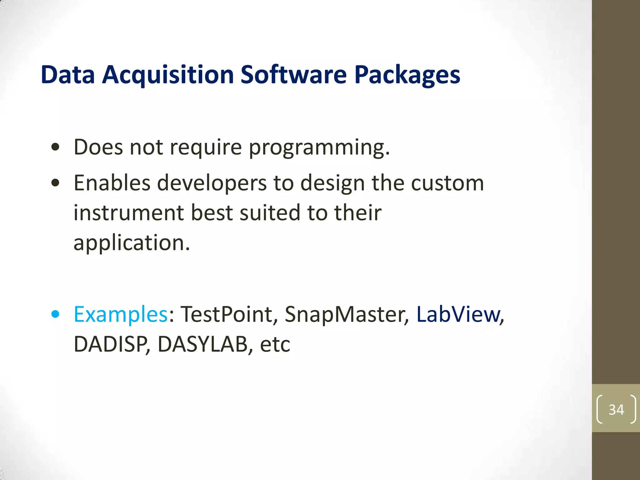 34
Data Acquisition Software Packages
• Does not require programming.
• Enables developers to design the custom
instrument best suited to their
application.
• Examples: TestPoint, SnapMaster, LabView,
DADISP, DASYLAB, etc
 